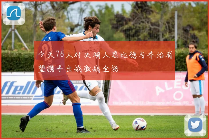 今天76人对决湖人恩比德与乔治有望携手出战激战全场