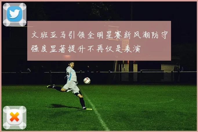 文班亚马引领全明星赛新风潮防守强度显著提升不再仅是表演