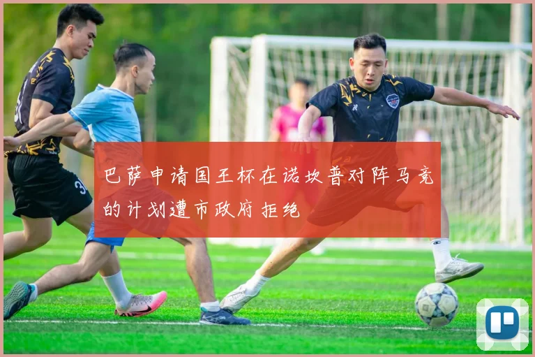 巴萨申请国王杯在诺坎普对阵马竞的计划遭市政府拒绝
