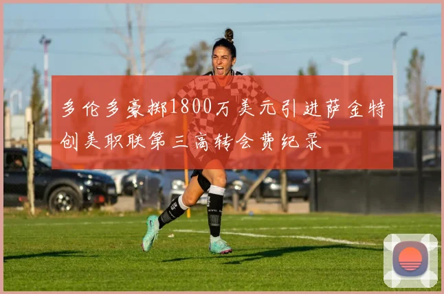 多伦多豪掷1800万美元引进萨金特创美职联第三高转会费纪录