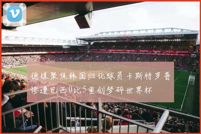 德媒聚焦韩国归化球员卡斯特罗普惨遭巴西0比5重创梦碎世界杯