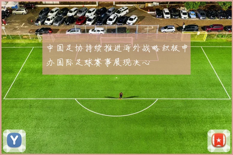 中国足协持续推进海外战略积极申办国际足球赛事展现决心