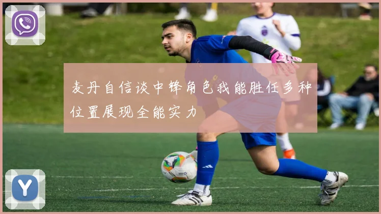 麦丹自信谈中锋角色我能胜任多种位置展现全能实力