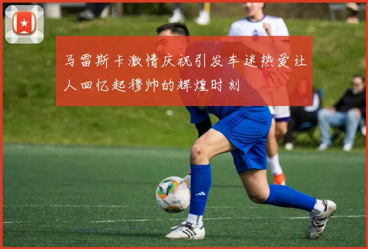 马雷斯卡激情庆祝引发车迷热爱让人回忆起穆帅的辉煌时刻