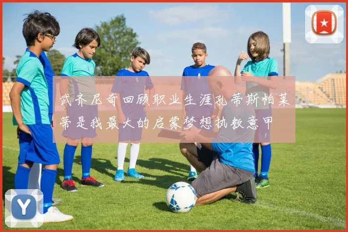 武齐尼奇回顾职业生涯孔蒂斯帕莱蒂是我最大的启蒙梦想执教意甲