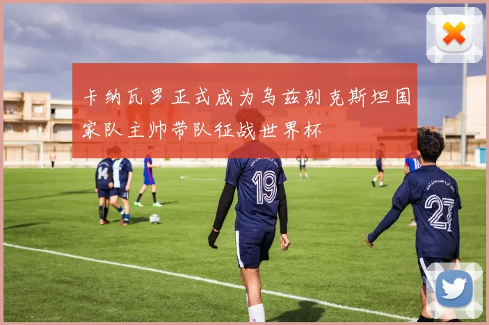 卡纳瓦罗正式成为乌兹别克斯坦国家队主帅带队征战世界杯