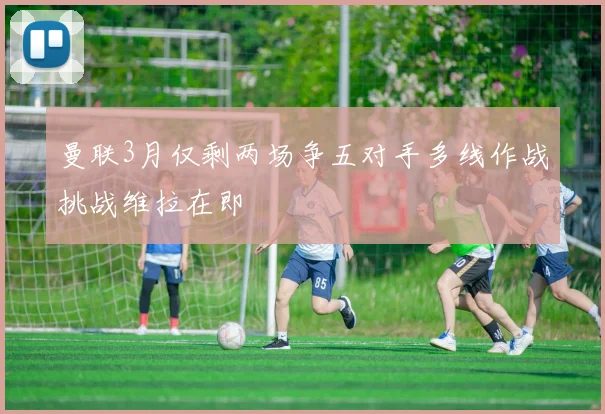 曼联3月仅剩两场争五对手多线作战挑战维拉在即