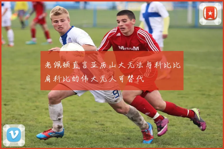 老佩顿直言亚历山大无法与科比比肩科比的伟大无人可替代