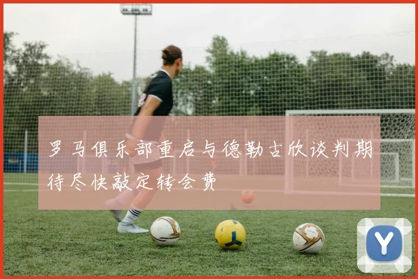 罗马俱乐部重启与德勒古欣谈判期待尽快敲定转会费