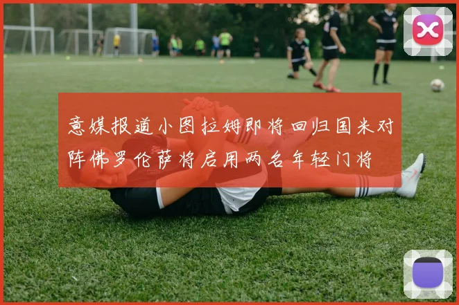 意媒报道小图拉姆即将回归国米对阵佛罗伦萨将启用两名年轻门将