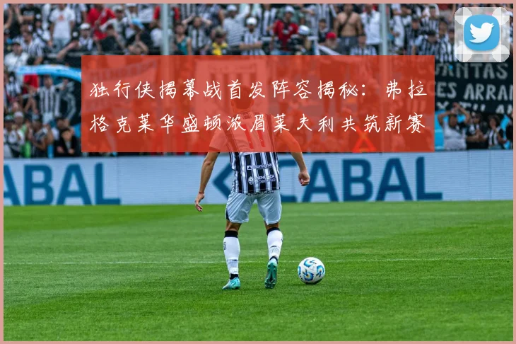 独行侠揭幕战首发阵容揭秘：弗拉格克莱华盛顿浓眉莱夫利共筑新赛季希望