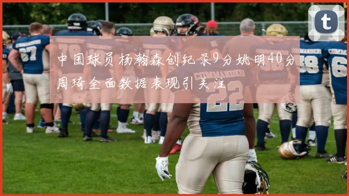 中国球员杨瀚森创纪录9分姚明40分周琦全面数据表现引关注