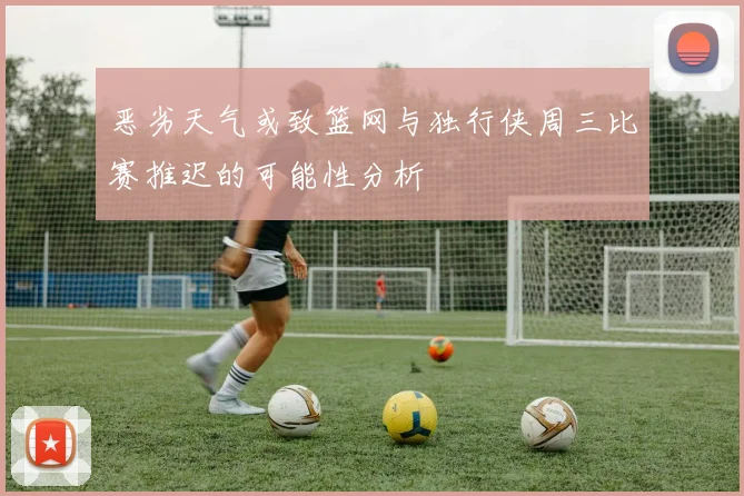 恶劣天气或致篮网与独行侠周三比赛推迟的可能性分析