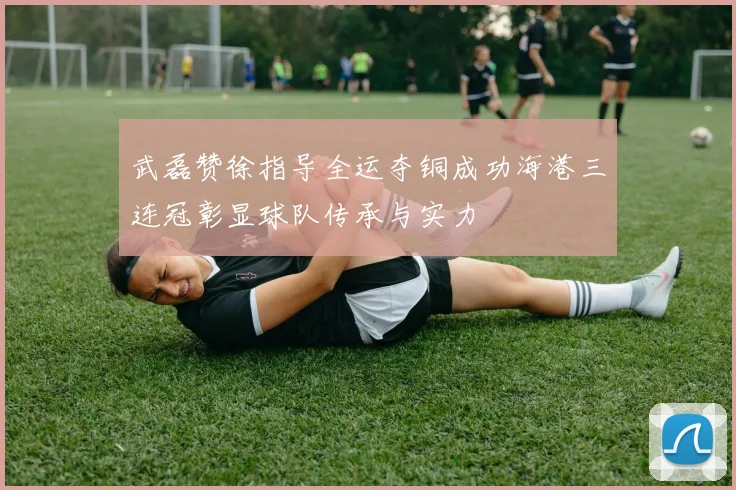 武磊赞徐指导全运夺铜成功海港三连冠彰显球队传承与实力