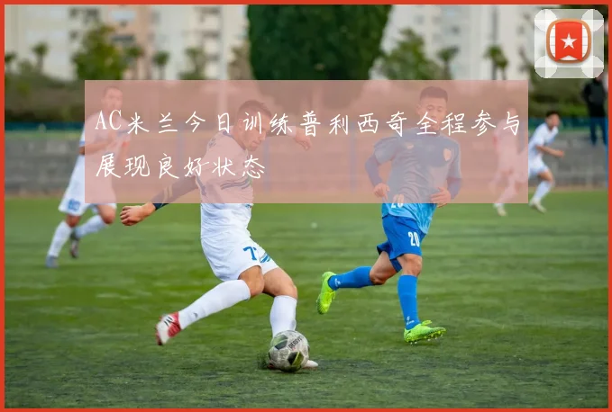 AC米兰今日训练普利西奇全程参与展现良好状态
