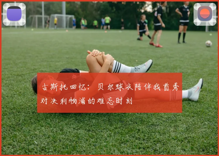 古斯托回忆：贝尔球衣陪伴我首秀对决利物浦的难忘时刻