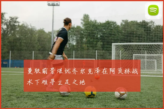 曼联前景堪忧齐尔克泽在阿莫林战术下难寻立足之地