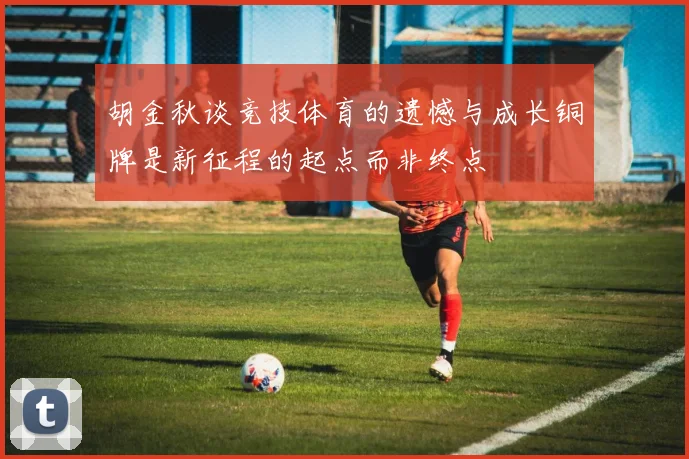 胡金秋谈竞技体育的遗憾与成长铜牌是新征程的起点而非终点