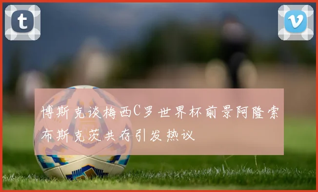博斯克谈梅西C罗世界杯前景阿隆索布斯克茨共存引发热议