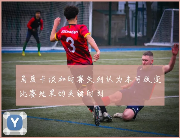 乌度卡谈加时赛失利认为本可改变比赛结果的关键时刻