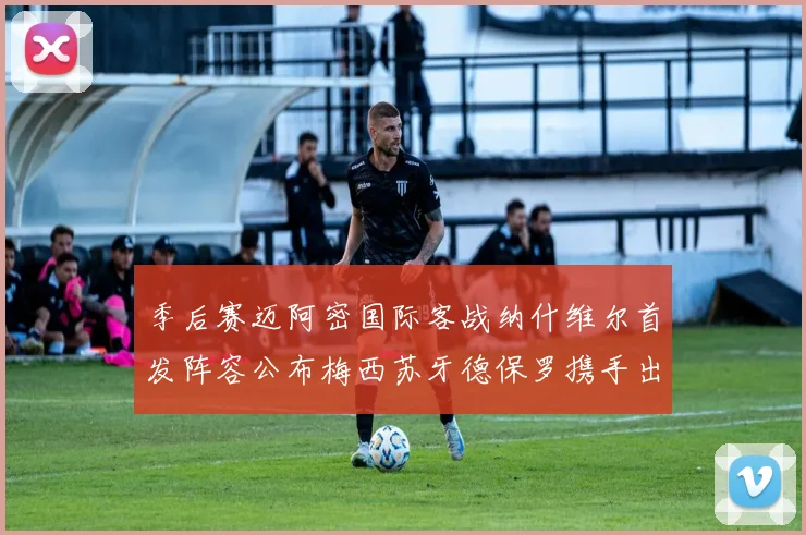 季后赛迈阿密国际客战纳什维尔首发阵容公布梅西苏牙德保罗携手出战