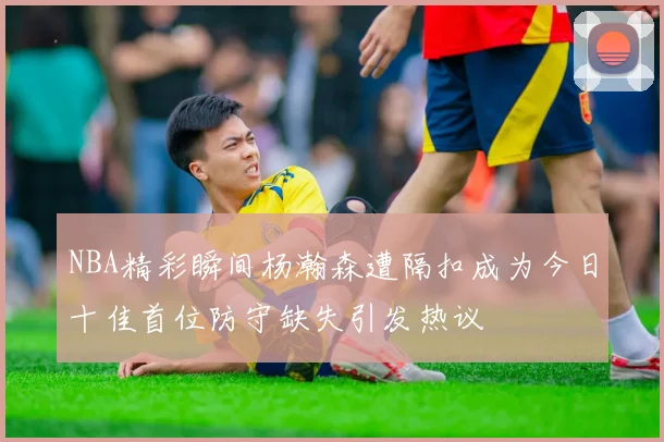 NBA精彩瞬间杨瀚森遭隔扣成为今日十佳首位防守缺失引发热议