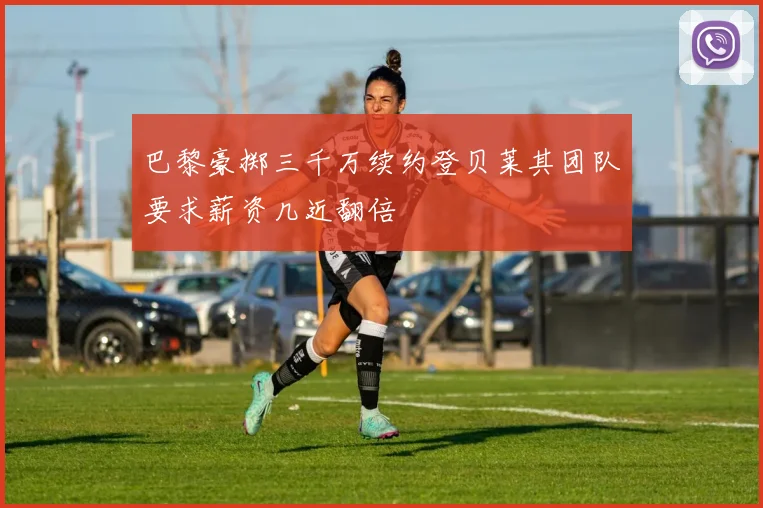 巴黎豪掷三千万续约登贝莱其团队要求薪资几近翻倍