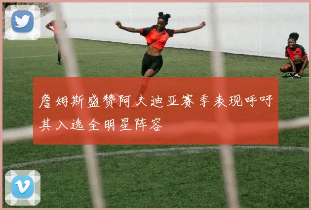 詹姆斯盛赞阿夫迪亚赛季表现呼吁其入选全明星阵容