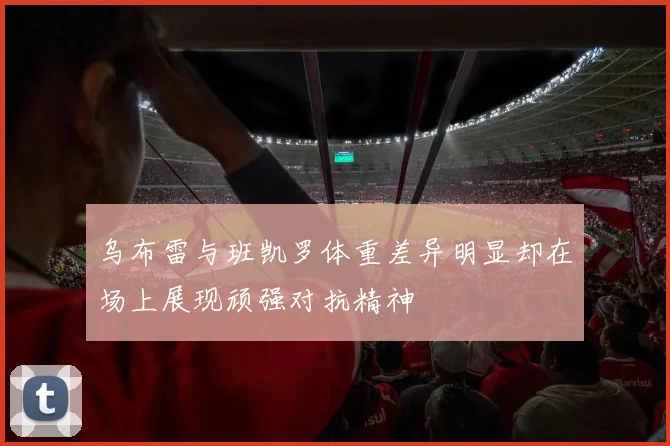 乌布雷与班凯罗体重差异明显却在场上展现顽强对抗精神