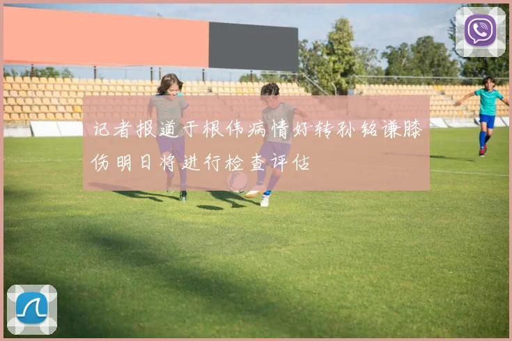 记者报道于根伟病情好转孙铭谦膝伤明日将进行检查评估