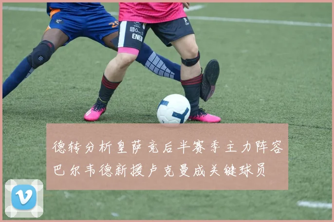 德转分析皇萨竞后半赛季主力阵容巴尔韦德新援卢克曼成关键球员