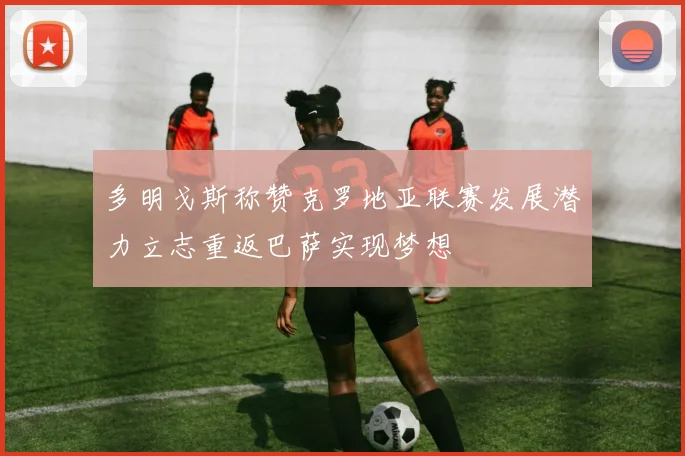 多明戈斯称赞克罗地亚联赛发展潜力立志重返巴萨实现梦想