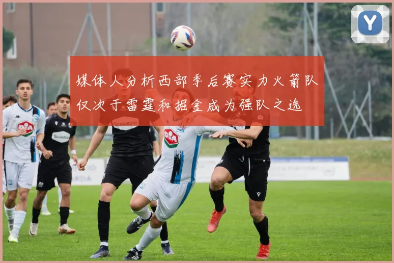 媒体人分析西部季后赛实力火箭队仅次于雷霆和掘金成为强队之选